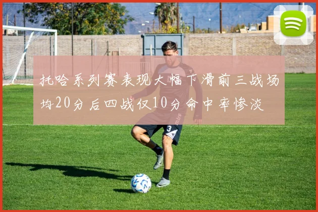 托哈系列赛表现大幅下滑前三战场均20分后四战仅10分命中率惨淡