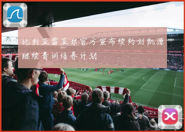 比利亚雷亚尔官方宣布续约刘凯源继续青训培养计划