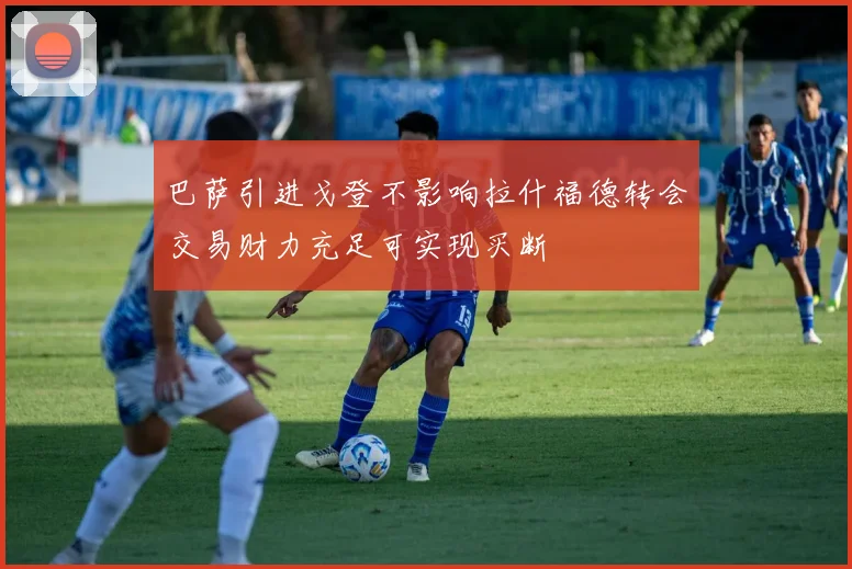 巴萨引进戈登不影响拉什福德转会交易财力充足可实现买断