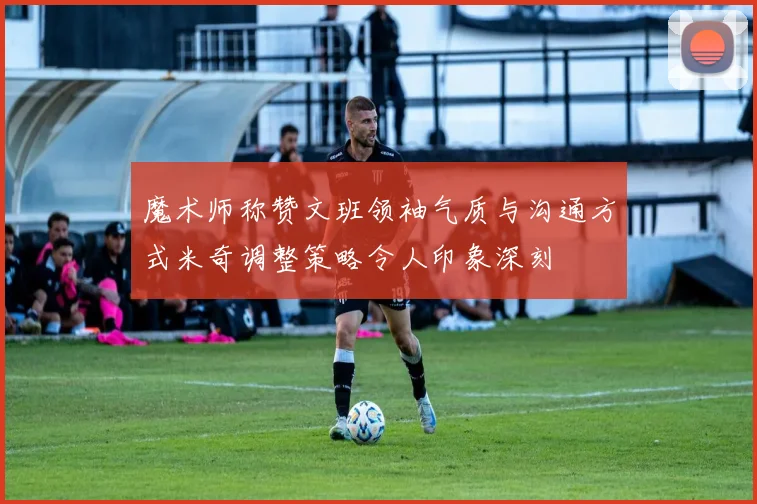 魔术师称赞文班领袖气质与沟通方式米奇调整策略令人印象深刻