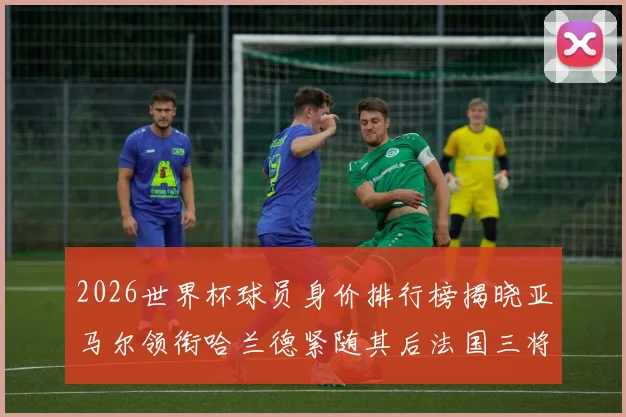 2026世界杯球员身价排行榜揭晓亚马尔领衔哈兰德紧随其后法国三将入围