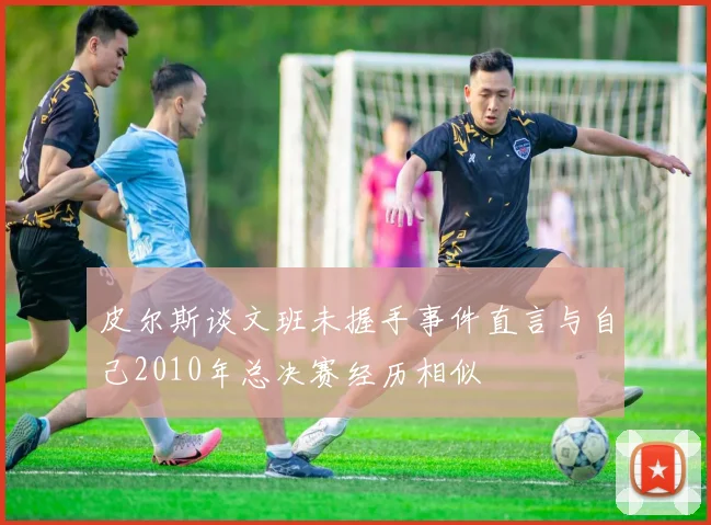 皮尔斯谈文班未握手事件直言与自己2010年总决赛经历相似