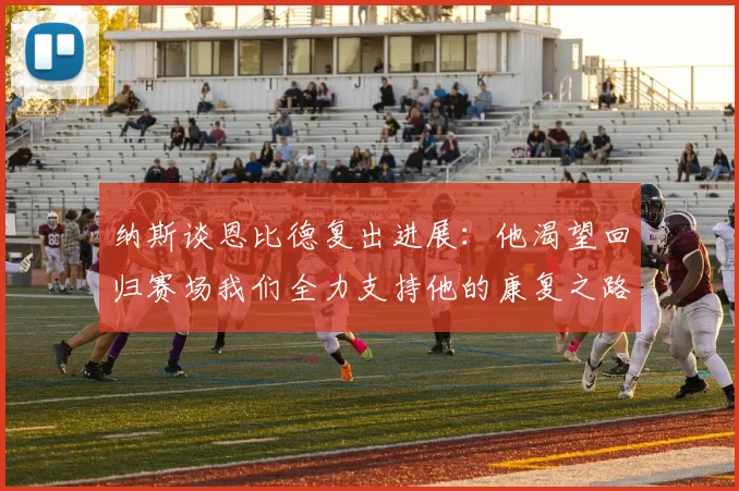 纳斯谈恩比德复出进展：他渴望回归赛场我们全力支持他的康复之路