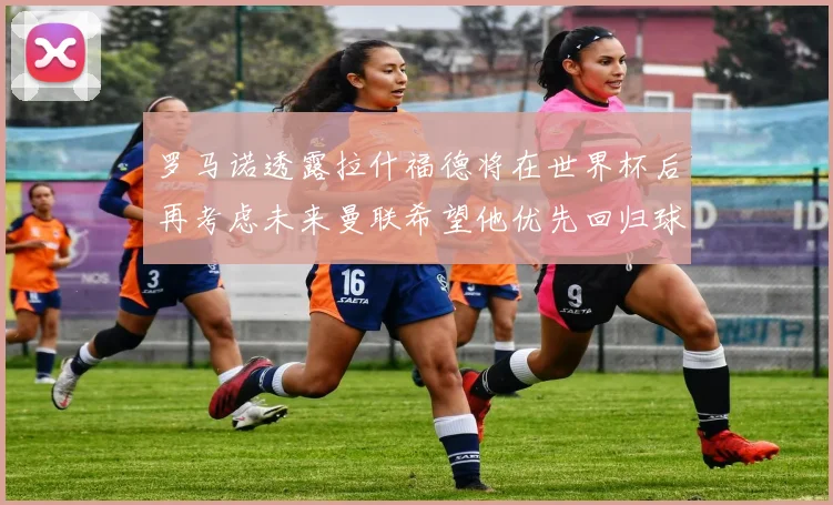 罗马诺透露拉什福德将在世界杯后再考虑未来曼联希望他优先回归球队