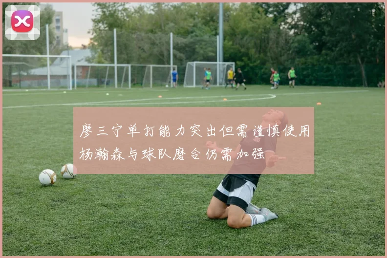 廖三宁单打能力突出但需谨慎使用杨瀚森与球队磨合仍需加强