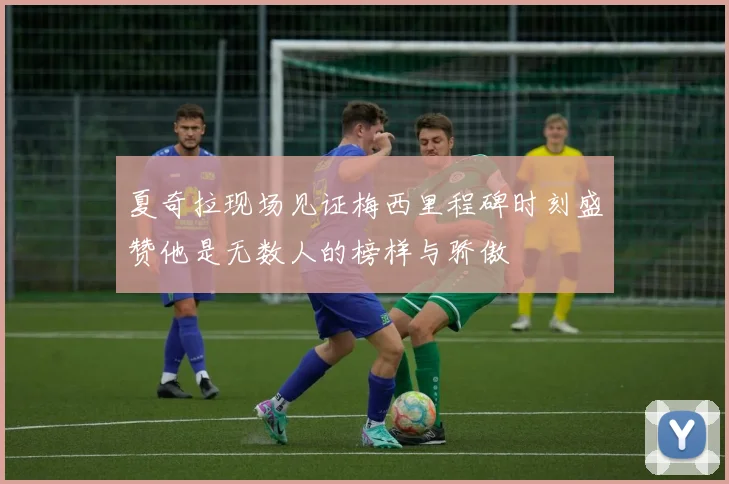 夏奇拉现场见证梅西里程碑时刻盛赞他是无数人的榜样与骄傲