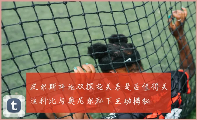 皮尔斯评论双探花关系是否值得关注科比与奥尼尔私下互动揭秘