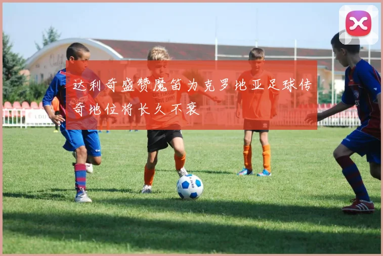 达利奇盛赞魔笛为克罗地亚足球传奇地位将长久不衰