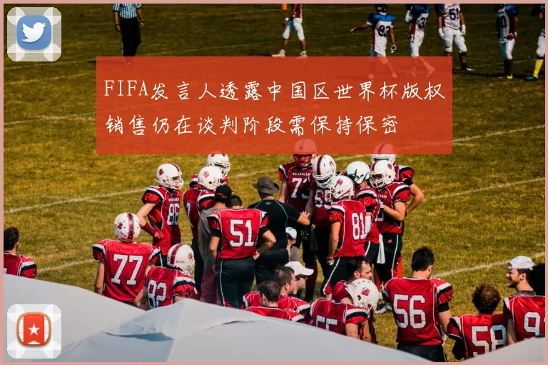 FIFA发言人透露中国区世界杯版权销售仍在谈判阶段需保持保密
