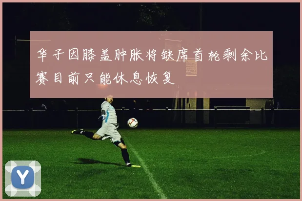 华子因膝盖肿胀将缺席首轮剩余比赛目前只能休息恢复
