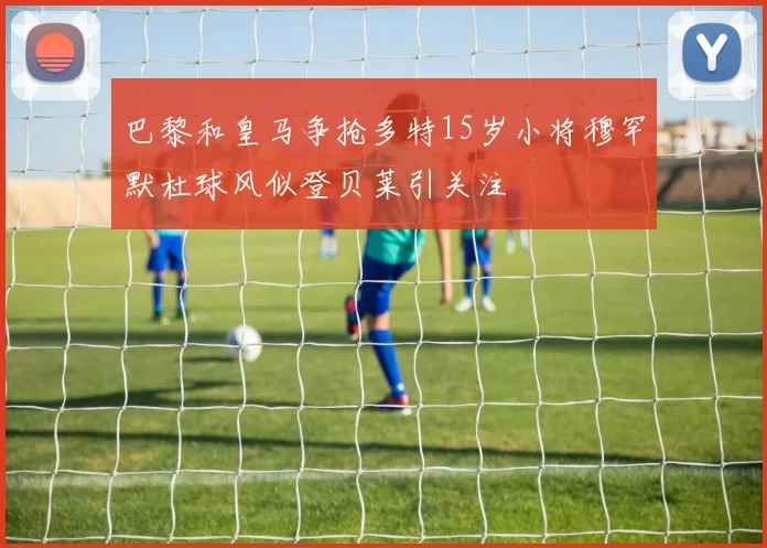 巴黎和皇马争抢多特15岁小将穆罕默杜球风似登贝莱引关注