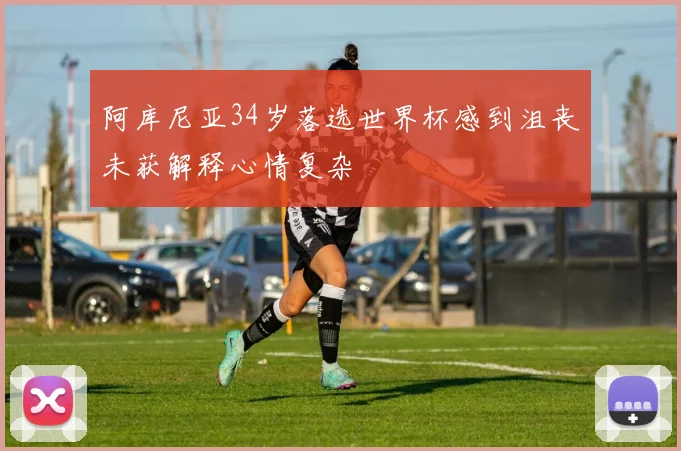 阿库尼亚34岁落选世界杯感到沮丧未获解释心情复杂