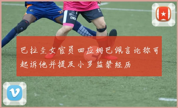 巴拉圭女官员回应姆巴佩言论称可起诉他并提及小罗监禁经历
