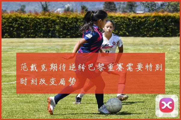 范戴克期待逆转巴黎重赛需要特别时刻改变局势