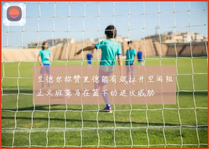 兰德尔称赞里德能有效拉开空间阻止文班亚马在篮下的进攻威胁