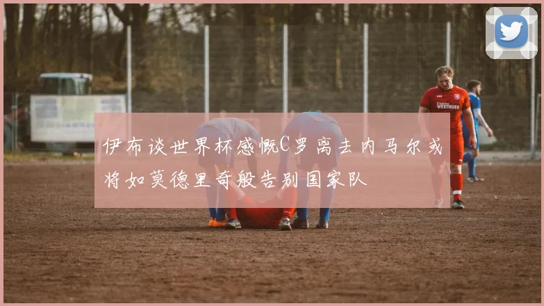 伊布谈世界杯感慨C罗离去内马尔或将如莫德里奇般告别国家队