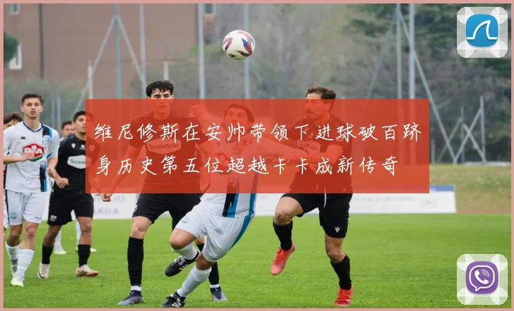 维尼修斯在安帅带领下进球破百跻身历史第五位超越卡卡成新传奇