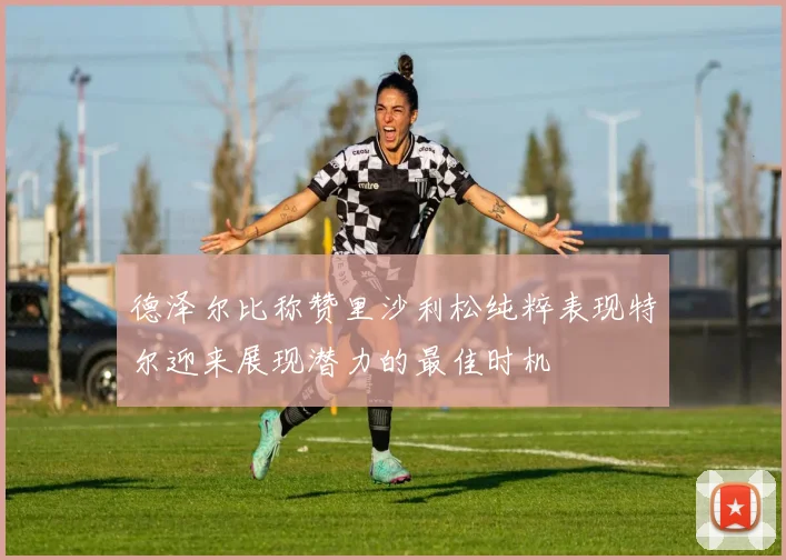 德泽尔比称赞里沙利松纯粹表现特尔迎来展现潜力的最佳时机